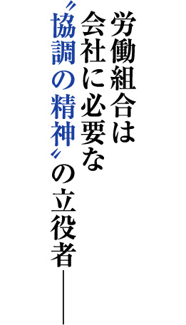 労働組合は 会社に必要な 〝協調の精神〟の立役者
