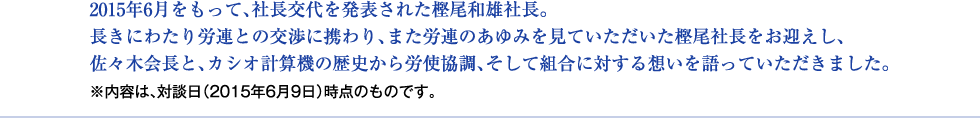 2015年6月をもって、社長交代を発表された樫尾和雄社長。 長きにわたり労連との交渉に携わり、また労連のあゆみを見ていただいた樫尾社長をお迎えし、 佐々木会長と、カシオ計算機の歴史から労使協調、そして組合に対する想いを語っていただきました。 ※内容は、対談日(2015年6月9日)時点のものです。